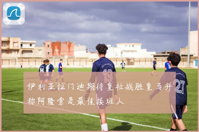 伊利亚拉门迪期待皇社战胜皇马并称阿隆索是最佳接班人