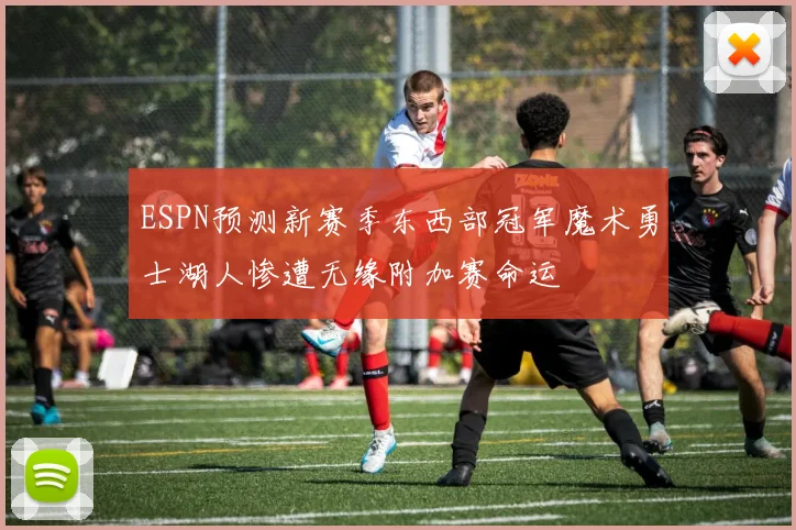 ESPN预测新赛季东西部冠军魔术勇士湖人惨遭无缘附加赛命运
