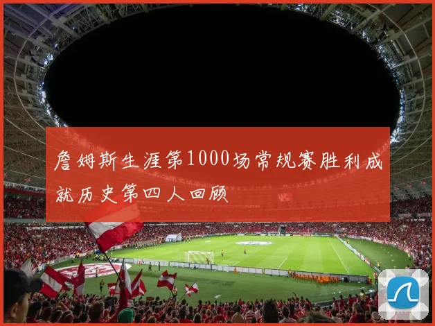 詹姆斯生涯第1000场常规赛胜利成就历史第四人回顾