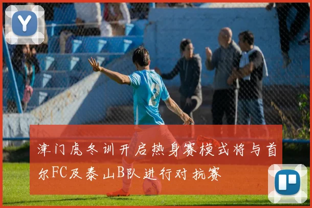 津门虎冬训开启热身赛模式将与首尔FC及泰山B队进行对抗赛