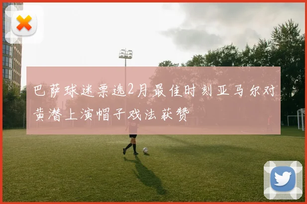 巴萨球迷票选2月最佳时刻亚马尔对黄潜上演帽子戏法获赞
