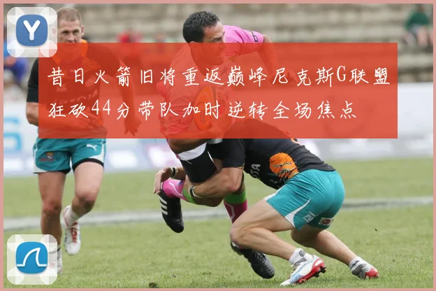 昔日火箭旧将重返巅峰尼克斯G联盟狂砍44分带队加时逆转全场焦点