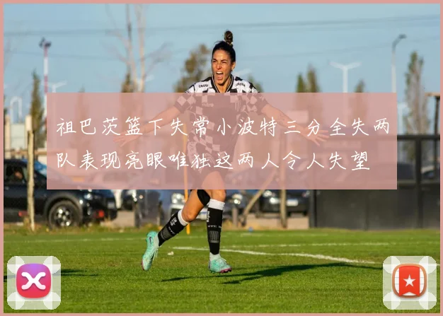 祖巴茨篮下失常小波特三分全失两队表现亮眼唯独这两人令人失望