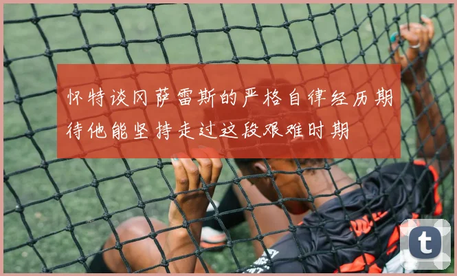 怀特谈冈萨雷斯的严格自律经历期待他能坚持走过这段艰难时期