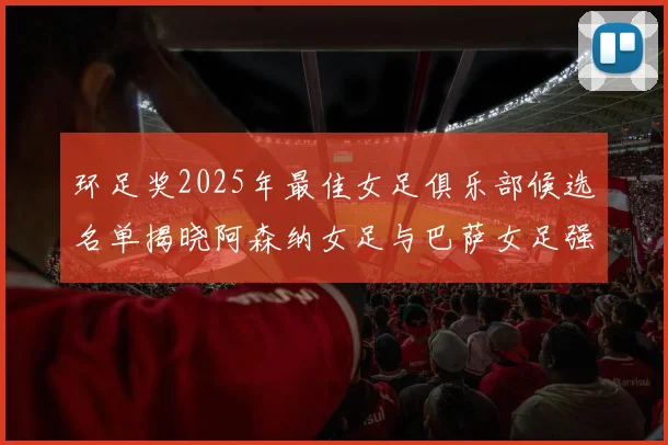 环足奖2025年最佳女足俱乐部候选名单揭晓阿森纳女足与巴萨女足强势领衔