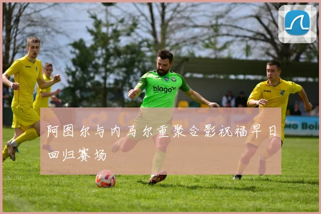 阿图尔与内马尔重聚合影祝福早日回归赛场