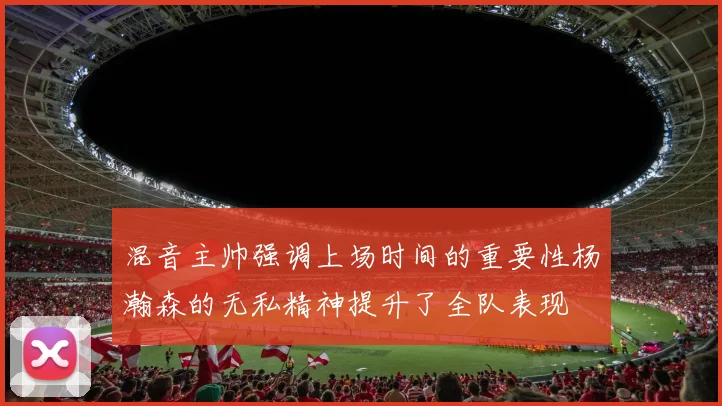 混音主帅强调上场时间的重要性杨瀚森的无私精神提升了全队表现