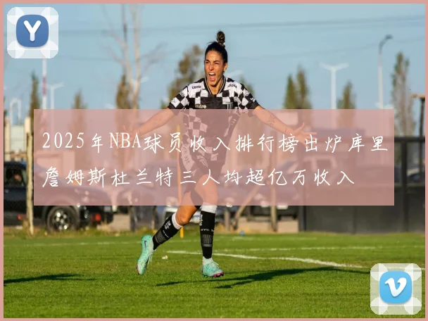 2025年NBA球员收入排行榜出炉库里詹姆斯杜兰特三人均超亿万收入