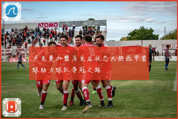 卢克曼加盟马竞后状态火热西甲首球助力球队争冠之路